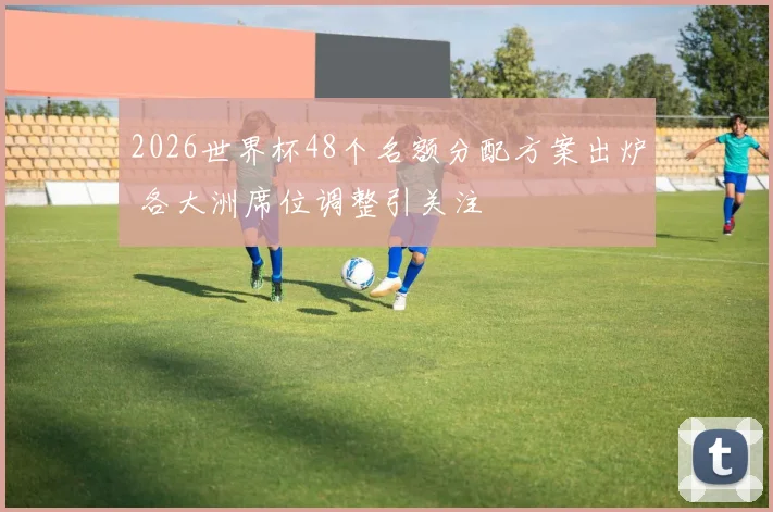 2026世界杯48个名额分配方案出炉 各大洲席位调整引关注