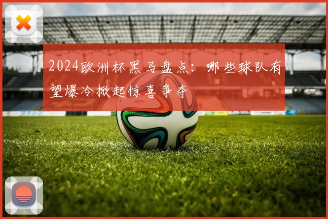 2024欧洲杯黑马盘点：哪些球队有望爆冷掀起惊喜争夺