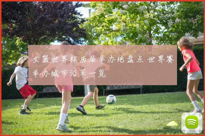 女篮世界杯历届举办地盘点 世界赛举办城市沿革一览