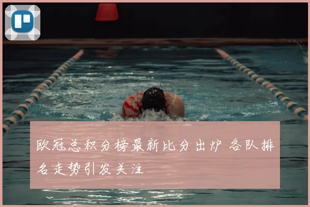 欧冠总积分榜最新比分出炉 各队排名走势引发关注