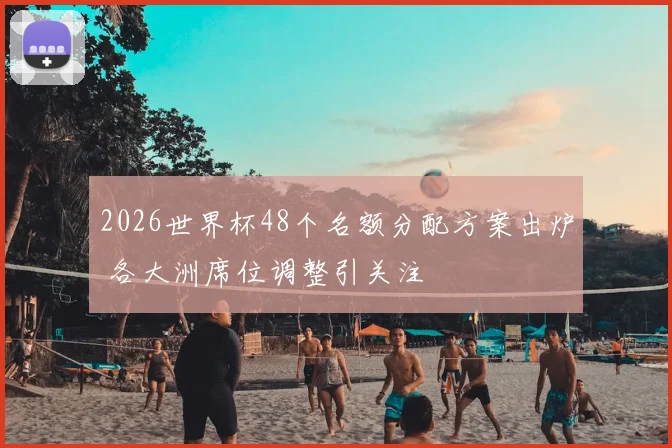 2026世界杯48个名额分配方案出炉 各大洲席位调整引关注