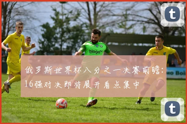 俄罗斯世界杯八分之一决赛前瞻:16强对决即将展开看点集中