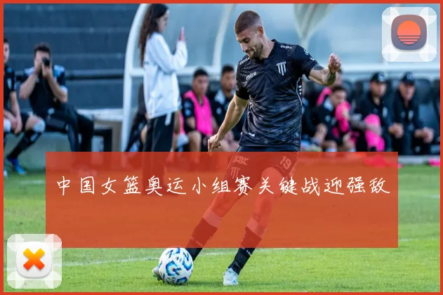 中国女篮奥运小组赛关键战迎强敌
