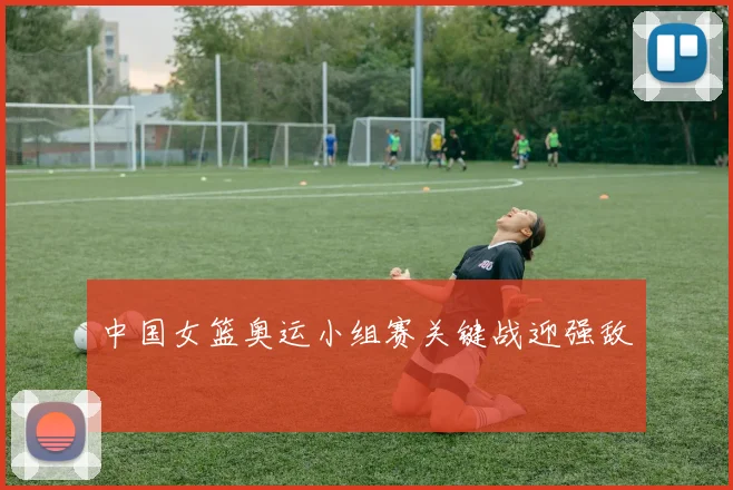 中国女篮奥运小组赛关键战迎强敌