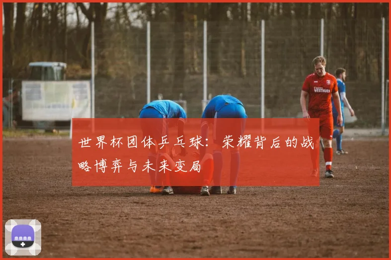 世界杯团体乒乓球：荣耀背后的战略博弈与未来变局