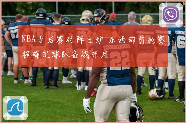 NBA季后赛对阵出炉 东西部首轮赛程确定球队备战开启