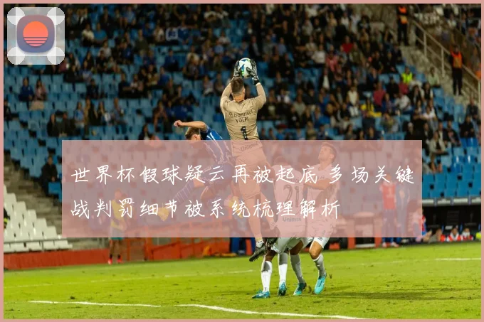 世界杯假球疑云再被起底 多场关键战判罚细节被系统梳理解析