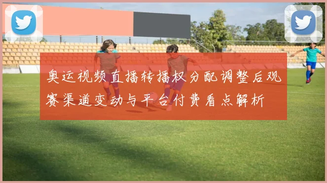 奥运视频直播转播权分配调整后观赛渠道变动与平台付费看点解析