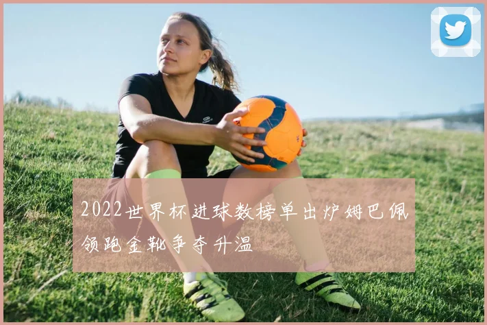 2022世界杯进球数榜单出炉姆巴佩领跑金靴争夺升温