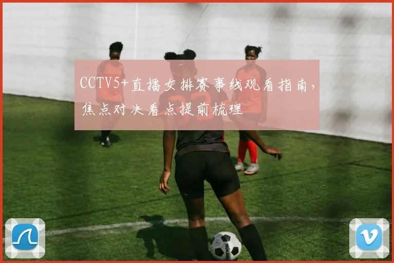 CCTV5+直播女排赛事线观看指南，焦点对决看点提前梳理