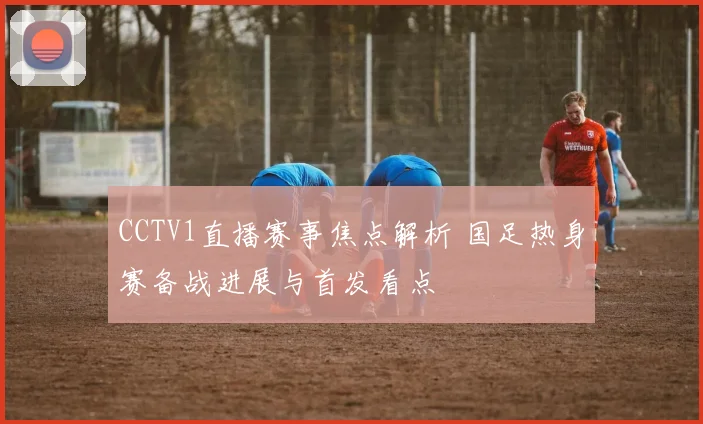 CCTV1直播赛事焦点解析 国足热身赛备战进展与首发看点