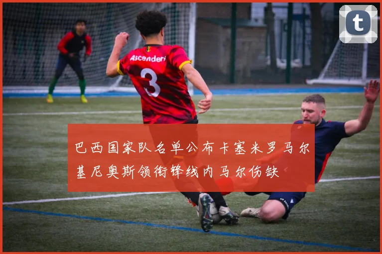 巴西国家队名单公布卡塞米罗马尔基尼奥斯领衔锋线内马尔伤缺