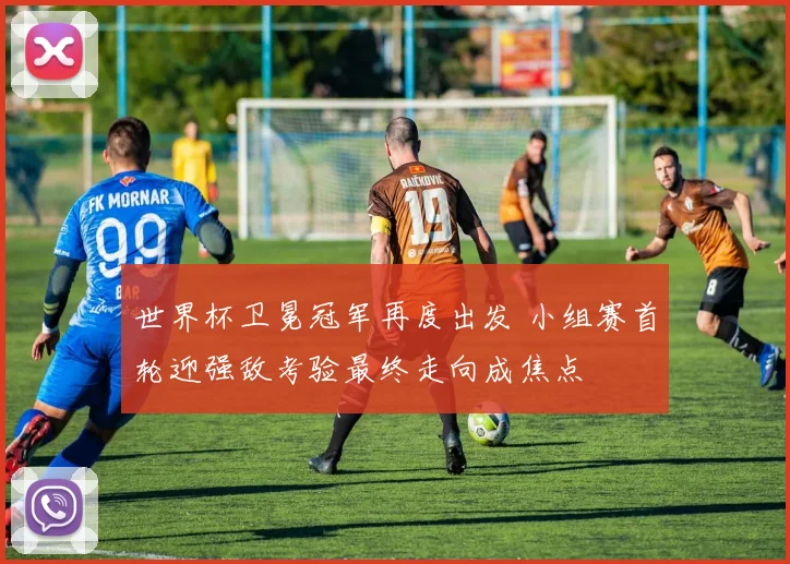 世界杯卫冕冠军再度出发 小组赛首轮迎强敌考验最终走向成焦点