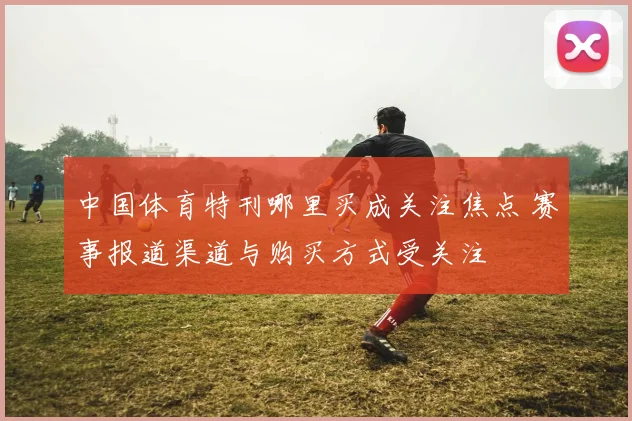 中国体育特刊哪里买成关注焦点 赛事报道渠道与购买方式受关注
