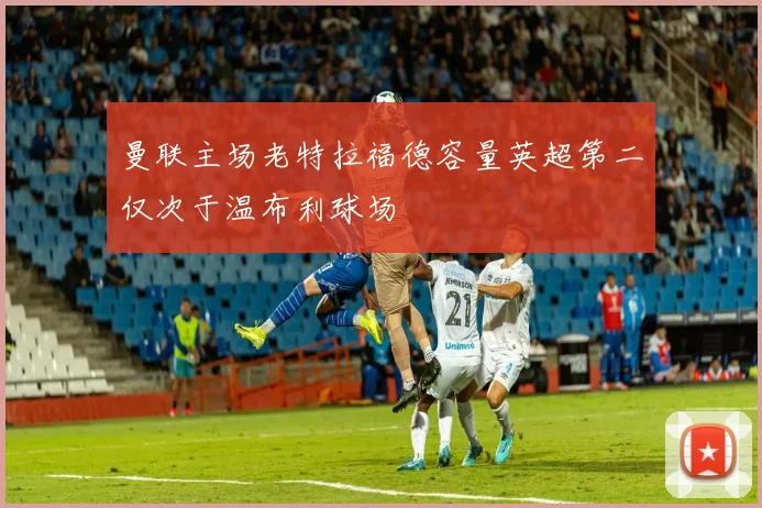 曼联主场老特拉福德容量英超第二仅次于温布利球场