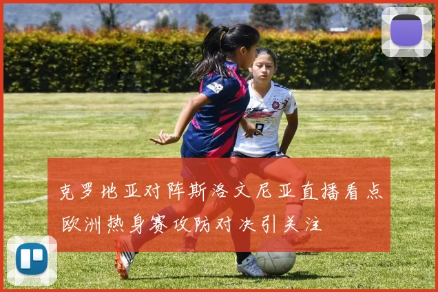 克罗地亚对阵斯洛文尼亚直播看点 欧洲热身赛攻防对决引关注