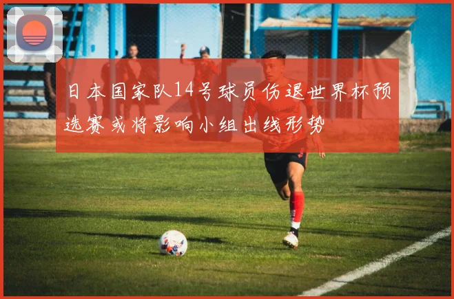 日本国家队14号球员伤退世界杯预选赛或将影响小组出线形势