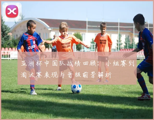 亚洲杯中国队战绩回顾：小组赛到淘汰赛表现与晋级前景解析