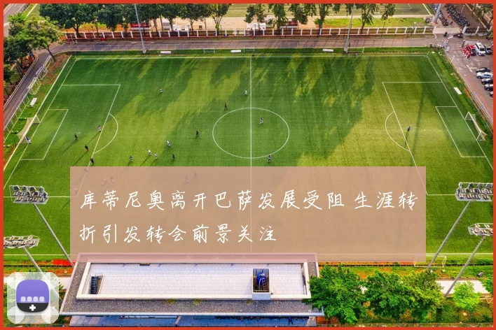 库蒂尼奥离开巴萨发展受阻 生涯转折引发转会前景关注