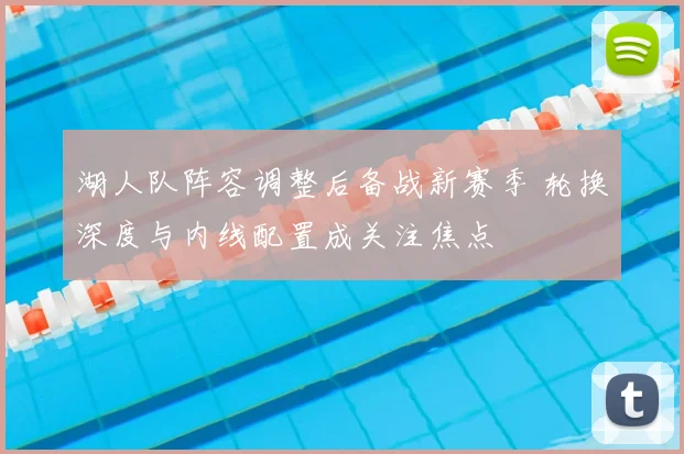 湖人队阵容调整后备战新赛季 轮换深度与内线配置成关注焦点