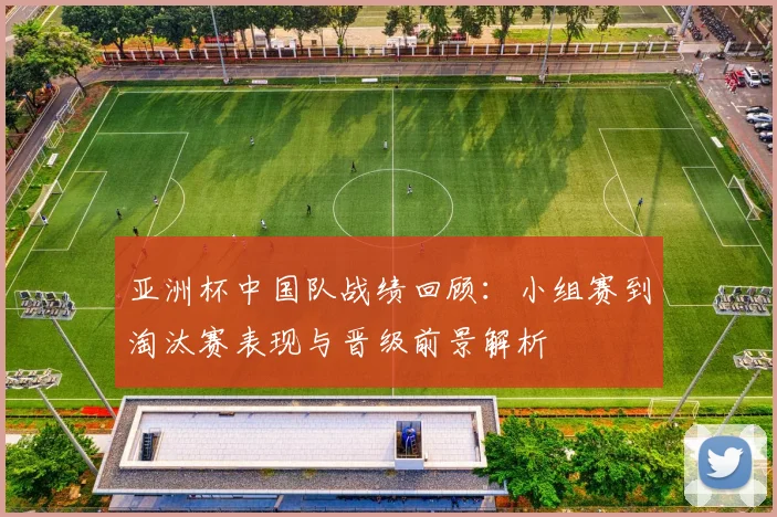 亚洲杯中国队战绩回顾：小组赛到淘汰赛表现与晋级前景解析