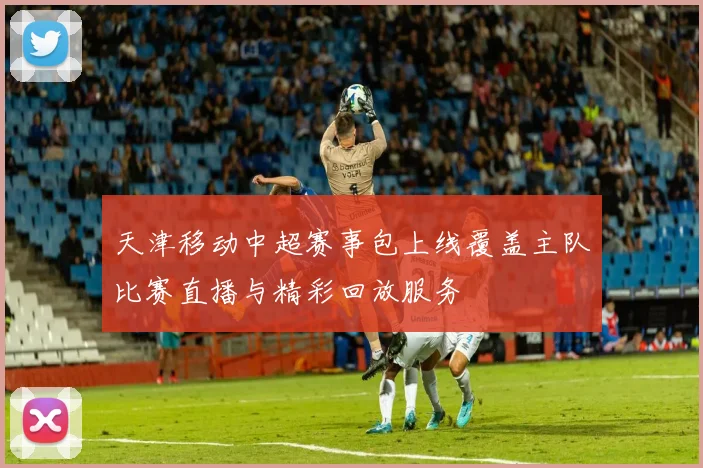 天津移动中超赛事包上线覆盖主队比赛直播与精彩回放服务