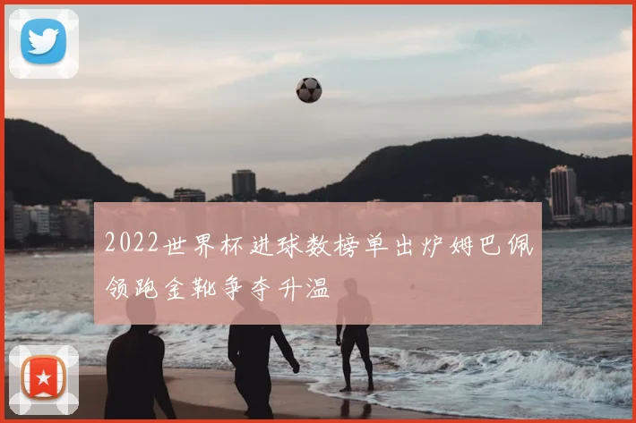 2022世界杯进球数榜单出炉姆巴佩领跑金靴争夺升温