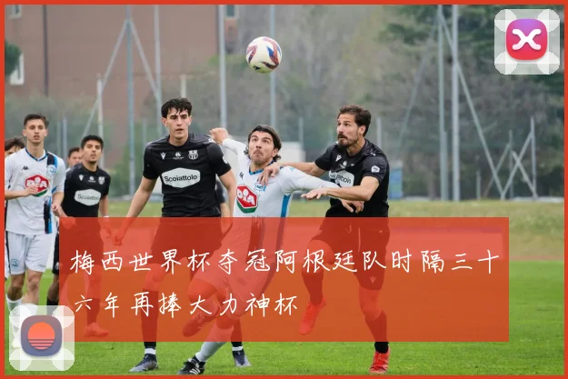 梅西世界杯夺冠阿根廷队时隔三十六年再捧大力神杯