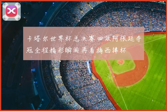 卡塔尔世界杯总决赛回放阿根廷夺冠全程精彩瞬间再看梅西捧杯