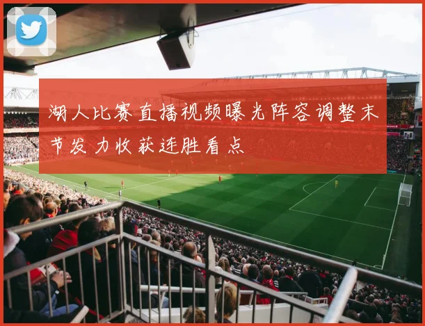 湖人比赛直播视频曝光阵容调整末节发力收获连胜看点