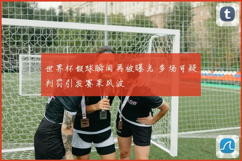 世界杯假球瞬间再被曝光 多场可疑判罚引发赛果风波