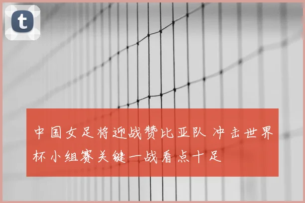 中国女足将迎战赞比亚队 冲击世界杯小组赛关键一战看点十足