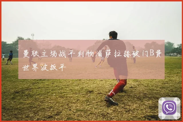 曼联主场战平利物浦萨拉赫破门B费世界波扳平