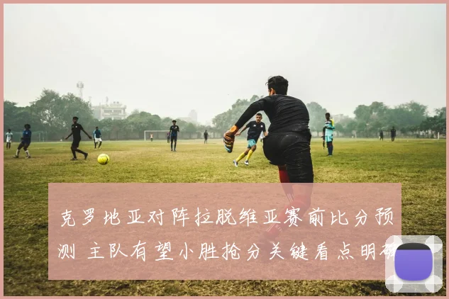 克罗地亚对阵拉脱维亚赛前比分预测 主队有望小胜抢分关键看点明确