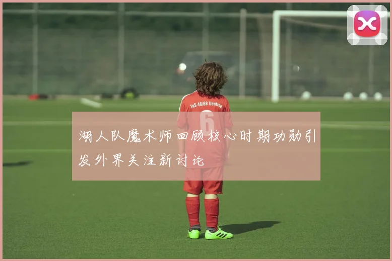 湖人队魔术师回顾核心时期功勋引发外界关注新讨论