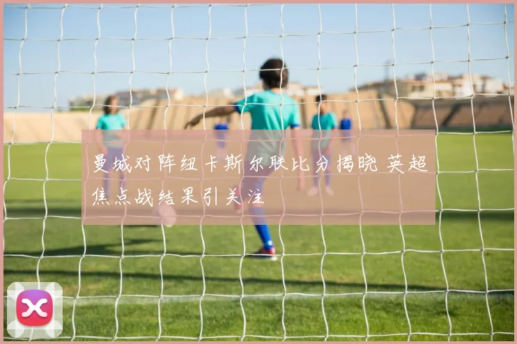 曼城对阵纽卡斯尔联比分揭晓 英超焦点战结果引关注