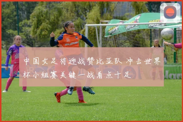 中国女足将迎战赞比亚队 冲击世界杯小组赛关键一战看点十足