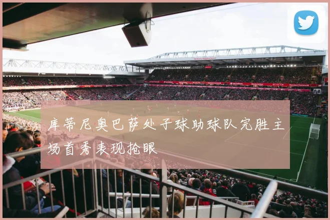 库蒂尼奥巴萨处子球助球队完胜主场首秀表现抢眼