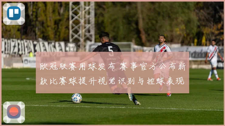 欧冠联赛用球发布 赛事官方公布新款比赛球提升视觉识别与控球表现